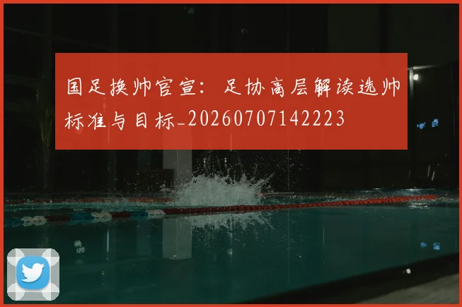 国足换帅官宣：足协高层解读选帅标准与目标_20260707142223