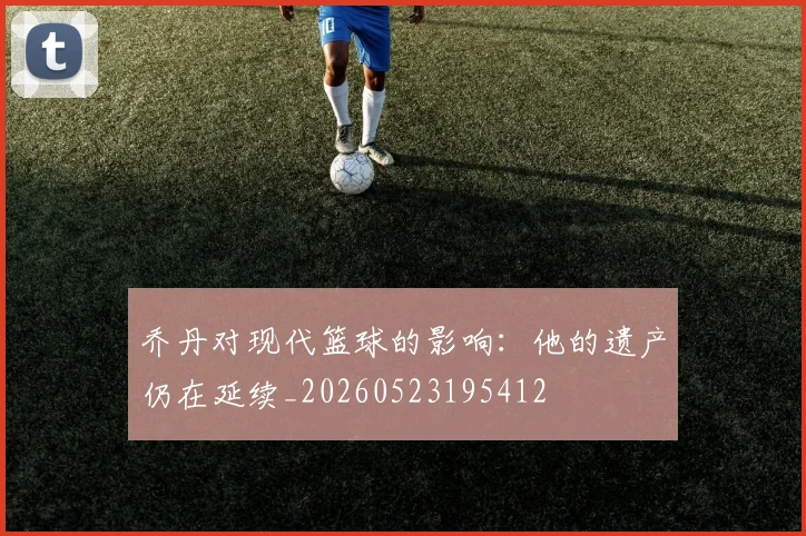 乔丹对现代篮球的影响：他的遗产仍在延续_20260523195412