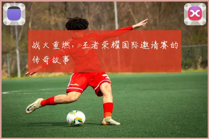 战火重燃,王者荣耀国际邀请赛的传奇故事