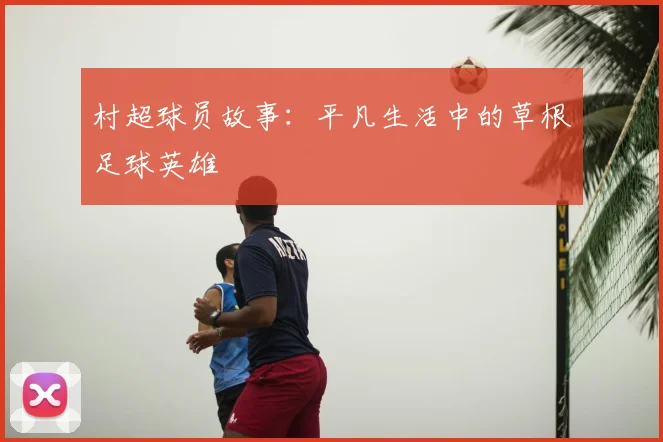 村超球员故事：平凡生活中的草根足球英雄