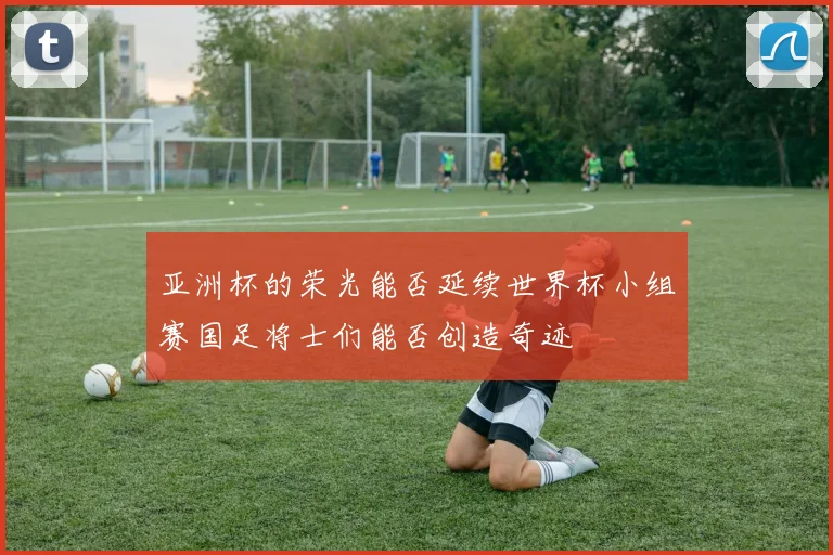 亚洲杯的荣光能否延续世界杯小组赛国足将士们能否创造奇迹