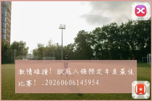激情碰撞！欧冠八强预定年度最佳比赛！_20260606145954