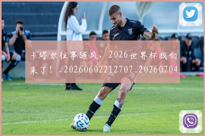卡塔尔往事随风，2026世界杯我们来了！_20260602212707_20260704174613
