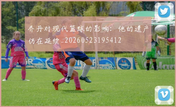 乔丹对现代篮球的影响:他的遗产仍在延续_20260523195412