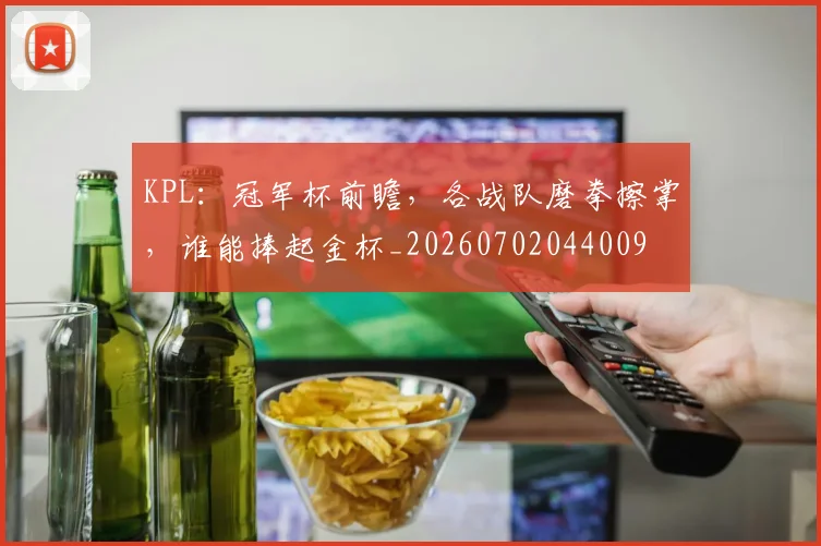KPL：冠军杯前瞻，各战队磨拳擦掌，谁能捧起金杯_20260702044009
