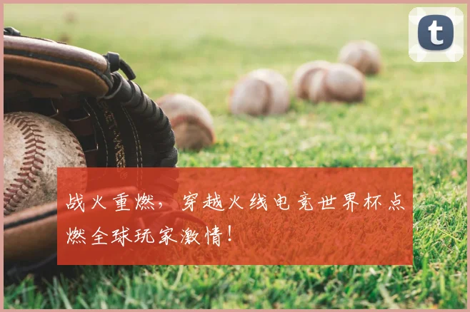 战火重燃，穿越火线电竞世界杯点燃全球玩家激情！