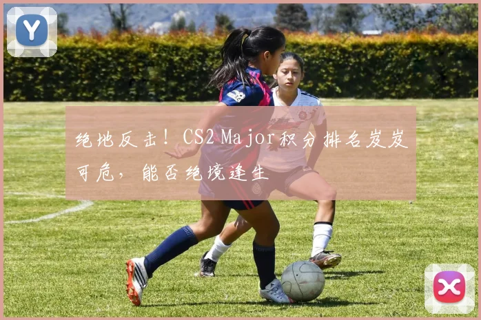 绝地反击！CS2 Major积分排名岌岌可危，能否绝境逢生
