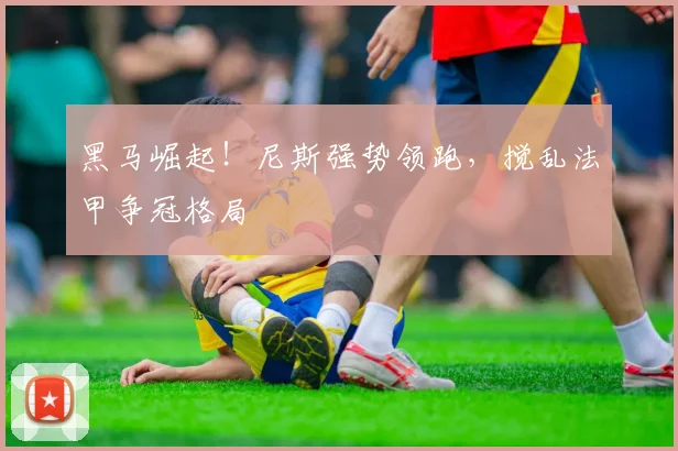 黑马崛起！尼斯强势领跑，搅乱法甲争冠格局
